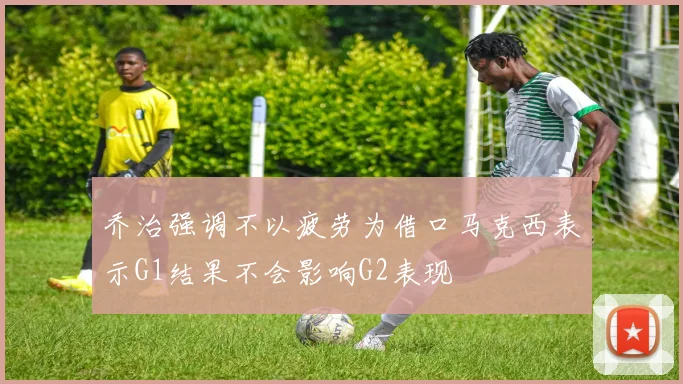 乔治强调不以疲劳为借口马克西表示G1结果不会影响G2表现