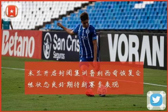米兰开启封闭集训普利西奇恢复合练状态良好期待新赛季表现
