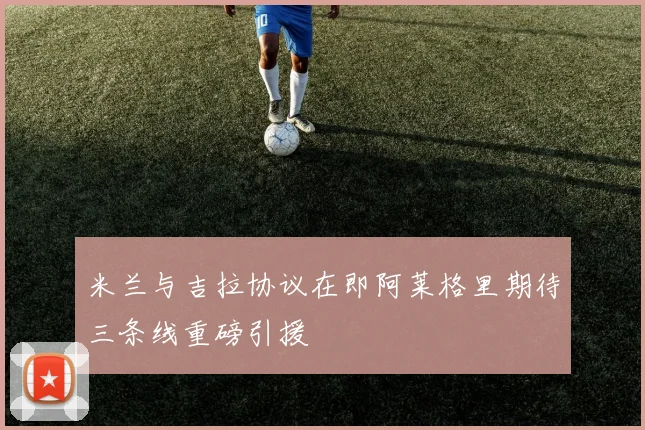 米兰与吉拉协议在即阿莱格里期待三条线重磅引援