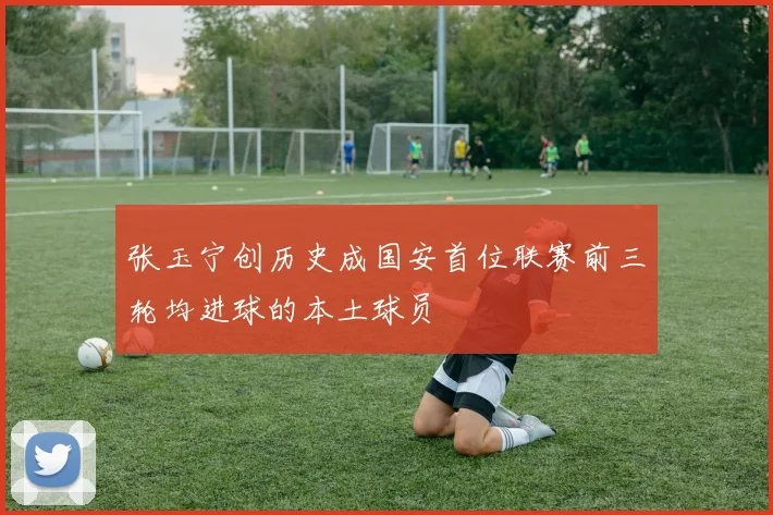 张玉宁创历史成国安首位联赛前三轮均进球的本土球员