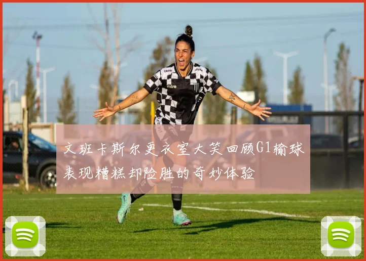 文班卡斯尔更衣室大笑回顾G1输球表现糟糕却险胜的奇妙体验