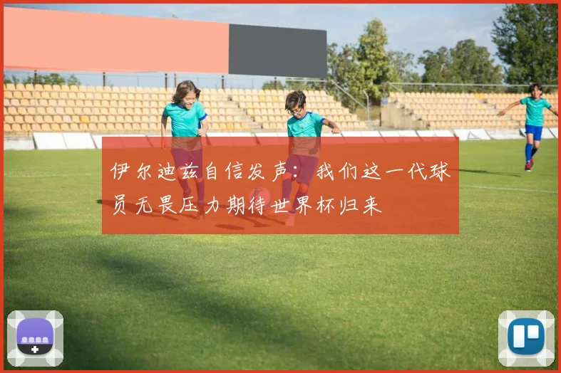 伊尔迪兹自信发声：我们这一代球员无畏压力期待世界杯归来