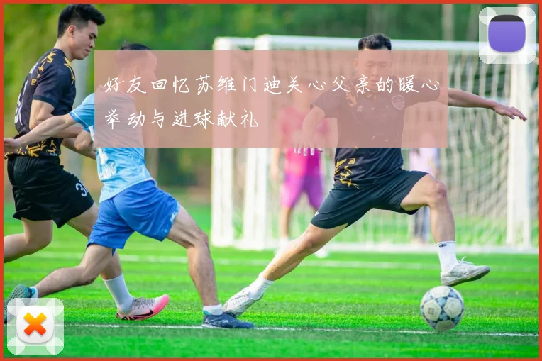 好友回忆苏维门迪关心父亲的暖心举动与进球献礼