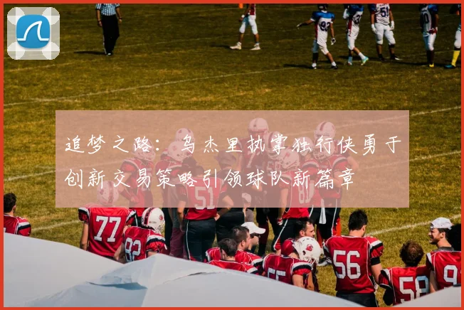 追梦之路：乌杰里执掌独行侠勇于创新交易策略引领球队新篇章
