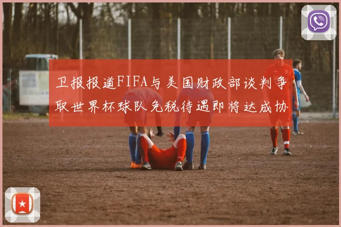 卫报报道FIFA与美国财政部谈判争取世界杯球队免税待遇即将达成协议