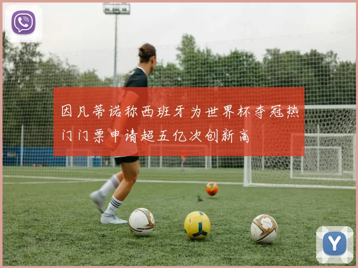 因凡蒂诺称西班牙为世界杯夺冠热门门票申请超五亿次创新高