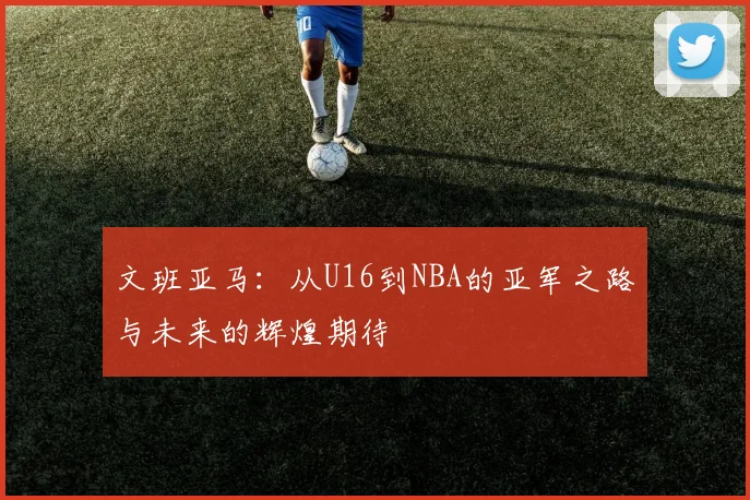 文班亚马：从U16到NBA的亚军之路与未来的辉煌期待
