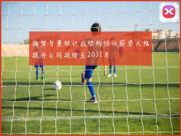 梅努与曼联达成续约协议薪资大幅提升合同延续至2031年