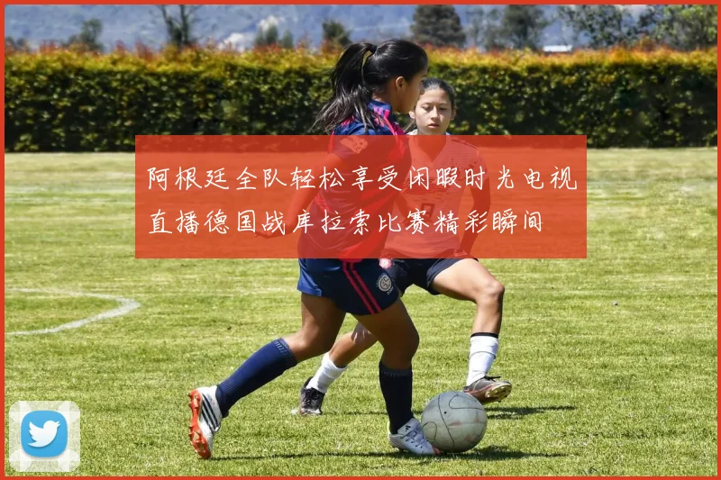阿根廷全队轻松享受闲暇时光电视直播德国战库拉索比赛精彩瞬间