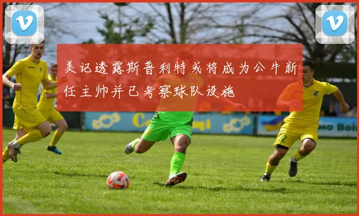 美记透露斯普利特或将成为公牛新任主帅并已考察球队设施