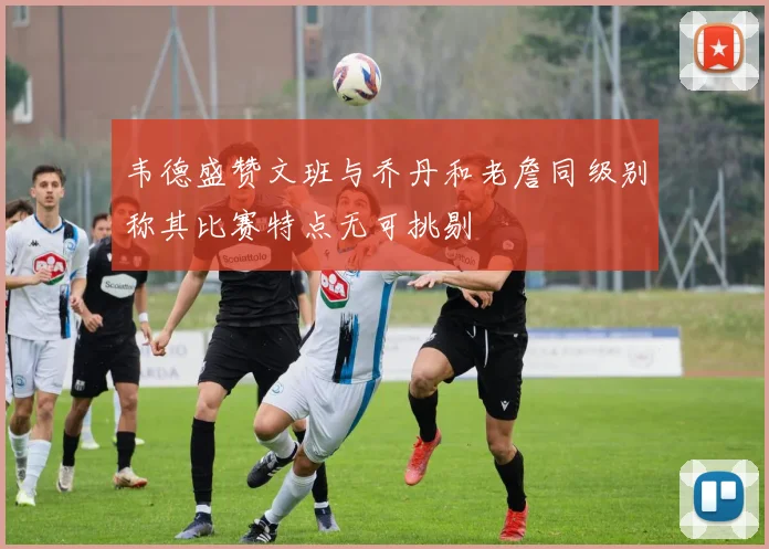 韦德盛赞文班与乔丹和老詹同级别称其比赛特点无可挑剔