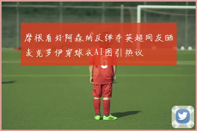 摩根看好阿森纳反弹夺英超网友晒麦克罗伊穿球衣AI图引热议