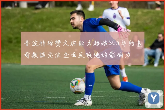 香波特称赞文班能力超越SGA与约基奇数据无法全面反映他的影响力
