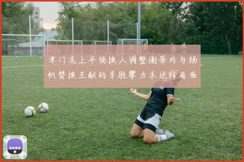 津门虎上半场换人调整谢蒂内与杨帆替换王献钧季胜攀力求逆转局面