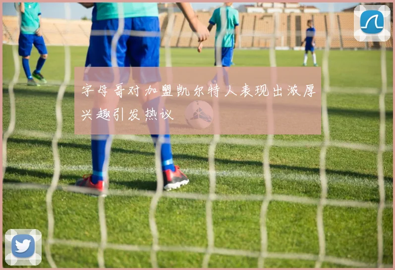 字母哥对加盟凯尔特人表现出浓厚兴趣引发热议