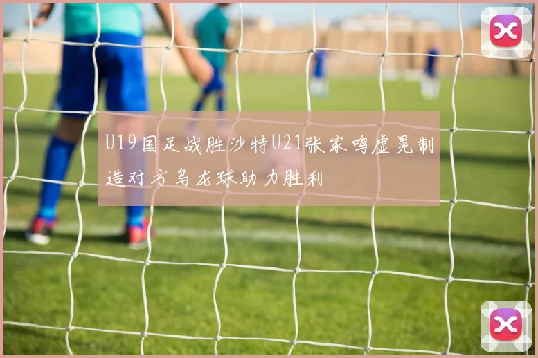 U19国足战胜沙特U21张家鸣虚晃制造对方乌龙球助力胜利