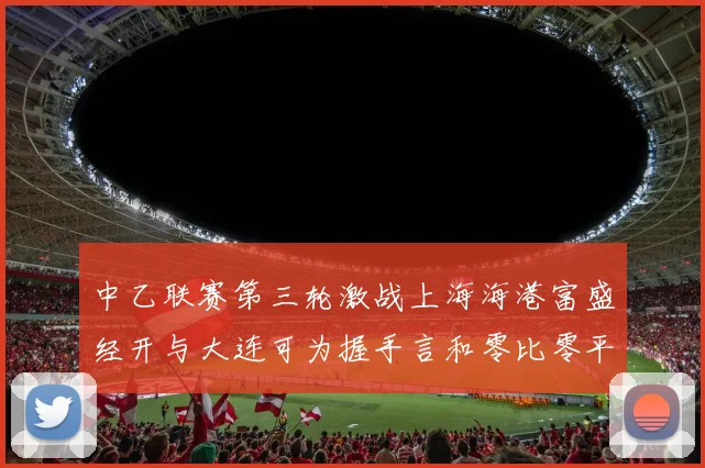 中乙联赛第三轮激战上海海港富盛经开与大连可为握手言和零比零平局